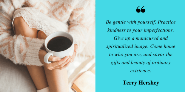 Be gentle with yourself. Practice kindness to your imperfections.-------Give up a manicured and spiritualized image. -------Come home to who you are, and savor the gifts and beauty of ordinary existence..png